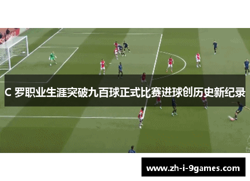 C 罗职业生涯突破九百球正式比赛进球创历史新纪录